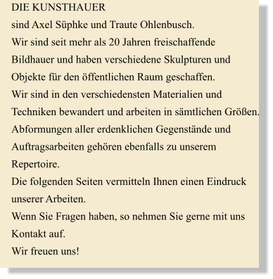 DIE KUNSTHAUER sind Axel Sphke und Traute Ohlenbusch. Wir sind seit mehr als 20 Jahren freischaffende  Bildhauer und haben verschiedene Skulpturen und  Objekte fr den ffentlichen Raum geschaffen. Wir sind in den verschiedensten Materialien und  Techniken bewandert und arbeiten in smtlichen Gren. Abformungen aller erdenklichen Gegenstnde und  Auftragsarbeiten gehren ebenfalls zu unserem  Repertoire. Die folgenden Seiten vermitteln Ihnen einen Eindruck  unserer Arbeiten. Wenn Sie Fragen haben, so nehmen Sie gerne mit uns  Kontakt auf.  Wir freuen uns!