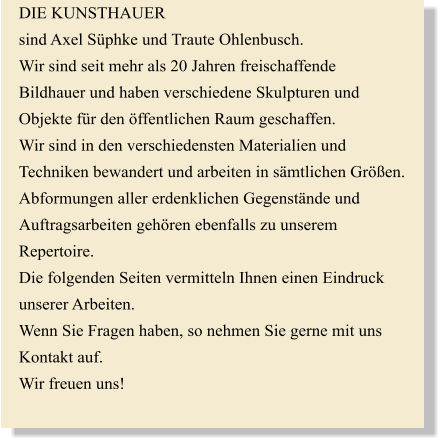 DIE KUNSTHAUER sind Axel Sphke und Traute Ohlenbusch. Wir sind seit mehr als 20 Jahren freischaffende  Bildhauer und haben verschiedene Skulpturen und  Objekte fr den ffentlichen Raum geschaffen. Wir sind in den verschiedensten Materialien und  Techniken bewandert und arbeiten in smtlichen Gren. Abformungen aller erdenklichen Gegenstnde und  Auftragsarbeiten gehren ebenfalls zu unserem  Repertoire. Die folgenden Seiten vermitteln Ihnen einen Eindruck  unserer Arbeiten. Wenn Sie Fragen haben, so nehmen Sie gerne mit uns  Kontakt auf.  Wir freuen uns!